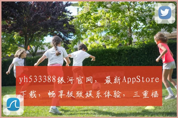 yh533388银河官网，最新AppStore下载，畅享极致娱乐体验，三重福利等你来