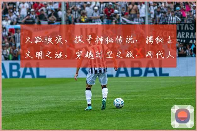火孤映夜，探寻神秘传说，揭秘古文明之谜，穿越时空之旅，两代人的传奇故事。