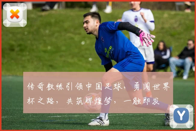 传奇教练引领中国足球，勇闯世界杯之路，共筑辉煌梦，一触即发
