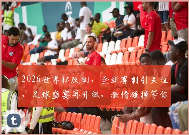 2026世界杯改制，全新赛制引关注，足球盛宴再升级，激情碰撞等你来