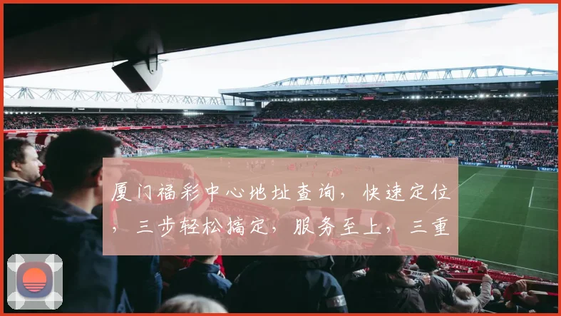 厦门福彩中心地址查询，快速定位，三步轻松搞定，服务至上，三重保障